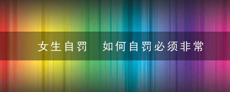 女生自罚 如何自罚必须非常疼可动隐私女